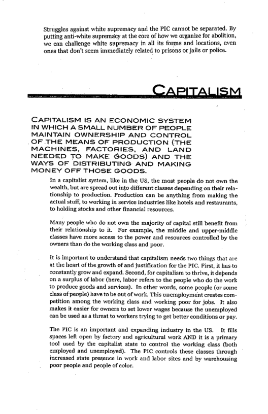 Struggles against white supremacy and the PIC cannot be separated. By
‘putting anti-white supremacy at the core of how we organize for abolition,
‘we can challenge white supremacy in all its forms and locations, even
‘ones that don’t seem immediately related to prisons or jails or police.

 

CAPITALISM

CAPITALISM IS AN ECONOMIC SYSTEM

IN WHICH A SMALL NUMBER OF PEOPLE

MAINTAIN OWNERSHIP AND CONTROL

OF THE MEANS OF PRODUCTION (THE

MACHINES, FACTORIES, AND LAND

NEEDED TO MAKE GOODS) AND THE

WAYS OF DISTRIBUTING AND MAKING

MONEY OFF THOSE GOODS.
in a capitalist system, like in the US, the most people do not own the
wealth, but are spread out into different classes depending on their rela-
tionship to production. Production ean be anything from making the
actual stuff, to working in service industries like hotels and restaurants,
to holding stocks and other finaneial resources.

 

 

Many people who do not own the majority of capital still benefit from
their relationship to it. For example, the middle and upper-middle
classes have more access to the power and resources controlled by the
‘owners than do the working class and poor.

It is important to understand that capitalism needs two things that are
at the heart of the growth of and justification for the PIC. First, it has to
constantly grow and expand. Second, for capitalism to thrive, it depends
on a surplus of labor (here, labor refers to the people who do the work
to produce goods and services). In other words, some people (or some
lass of people) have to be out of work. This unemployment creates com-
petition among the working class and working poor for jobs. It also
makes it easier for owners to set lower wages because the unemployed
can be used as a threat to workers trying to get better conditions or pay.

‘The PIC is an important and expanding industry in the US. It fils,
‘spaces left open by factory and agricultural work AND it is a primary
tool used by the capitalist state to control the working class (both
employed and unemployed). The PIC controls these classes through
increased state presence in work and labor sites and by warehousing
poor people and people of color.

